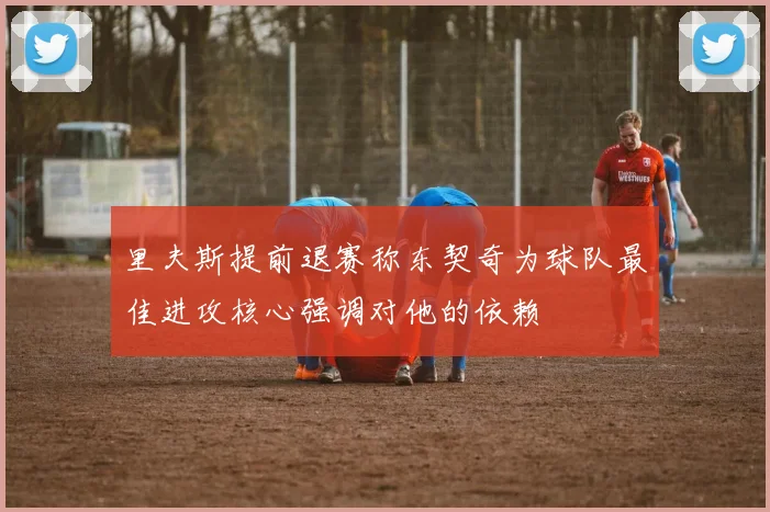 里夫斯提前退赛称东契奇为球队最佳进攻核心强调对他的依赖