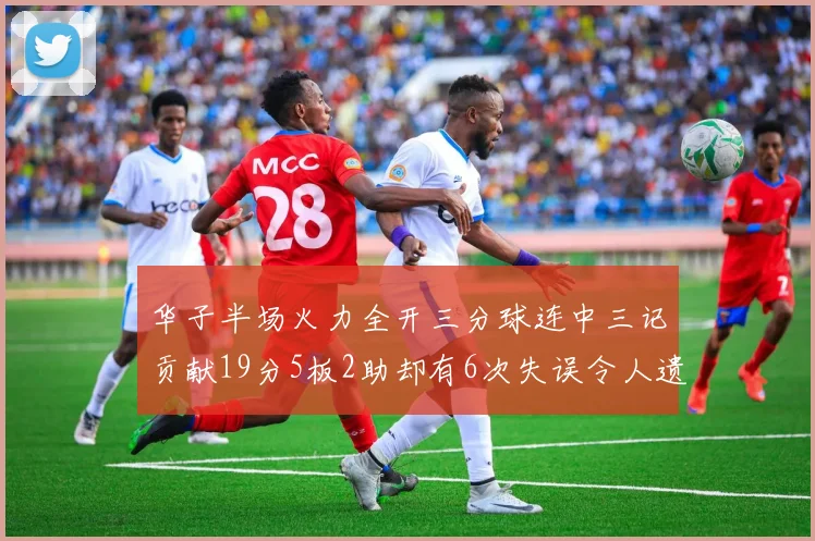 华子半场火力全开三分球连中三记贡献19分5板2助却有6次失误令人遗憾
