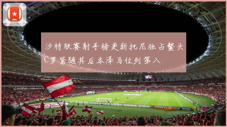 沙特联赛射手榜更新托尼独占鳌头C罗紧随其后本泽马位列第八