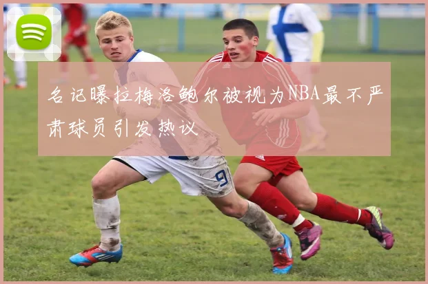 名记曝拉梅洛鲍尔被视为NBA最不严肃球员引发热议