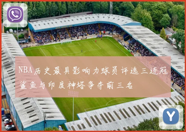 NBA历史最具影响力球员评选三连冠鲨鱼与印度神塔争夺前三名
