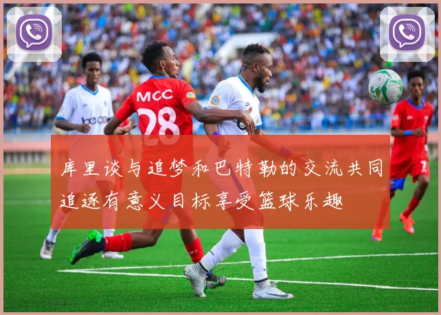 库里谈与追梦和巴特勒的交流共同追逐有意义目标享受篮球乐趣