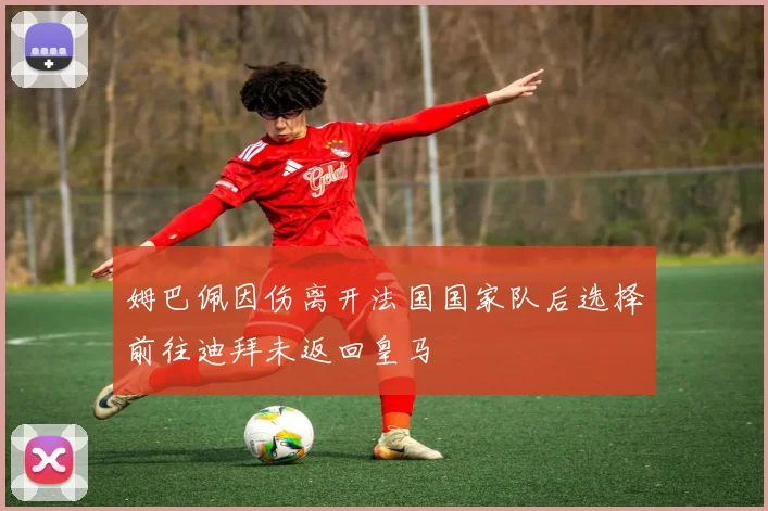 姆巴佩因伤离开法国国家队后选择前往迪拜未返回皇马