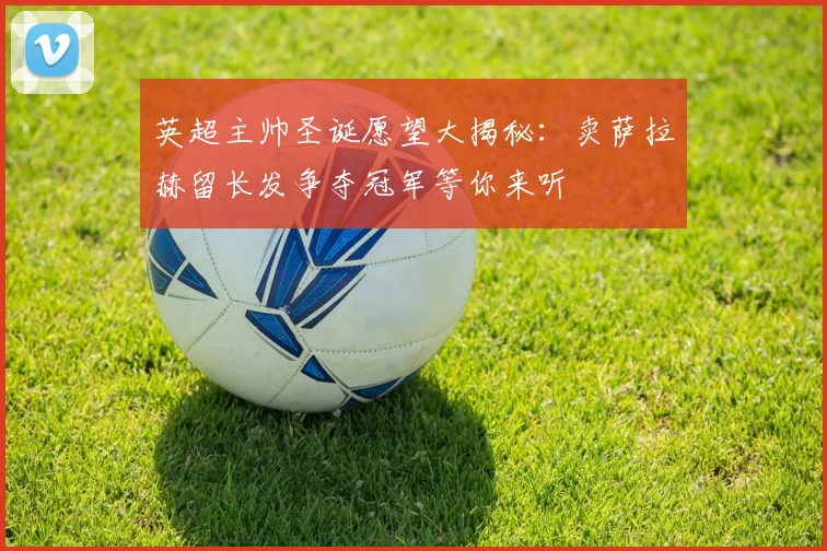英超主帅圣诞愿望大揭秘：卖萨拉赫留长发争夺冠军等你来听