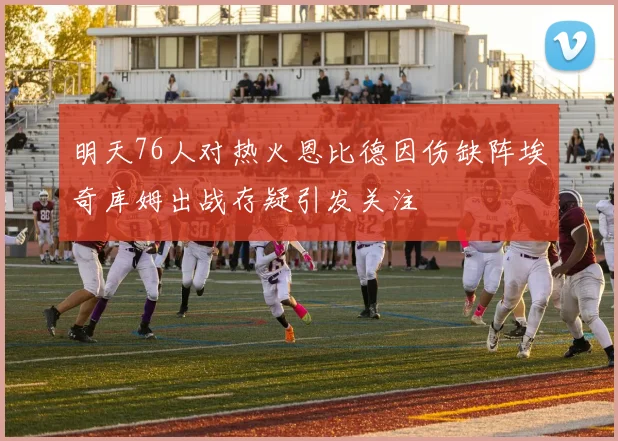 明天76人对热火恩比德因伤缺阵埃奇库姆出战存疑引发关注