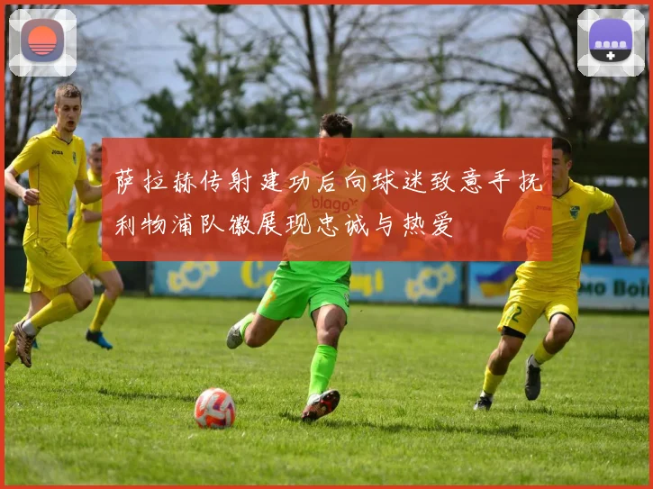 萨拉赫传射建功后向球迷致意手抚利物浦队徽展现忠诚与热爱