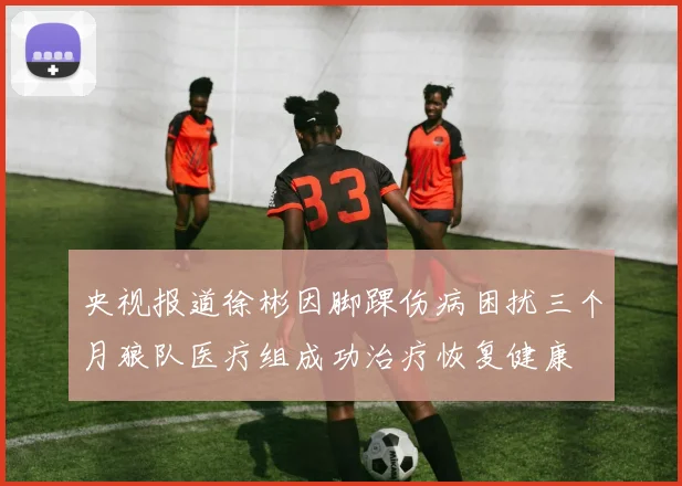 央视报道徐彬因脚踝伤病困扰三个月狼队医疗组成功治疗恢复健康