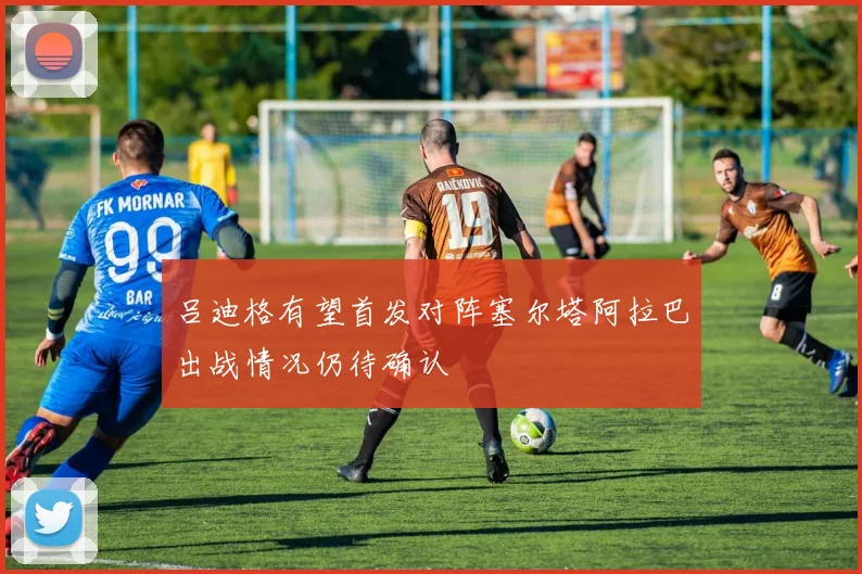 吕迪格有望首发对阵塞尔塔阿拉巴出战情况仍待确认