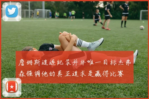 詹姆斯追逐纪录并非唯一目标杰弗森强调他的真正追求是赢得比赛