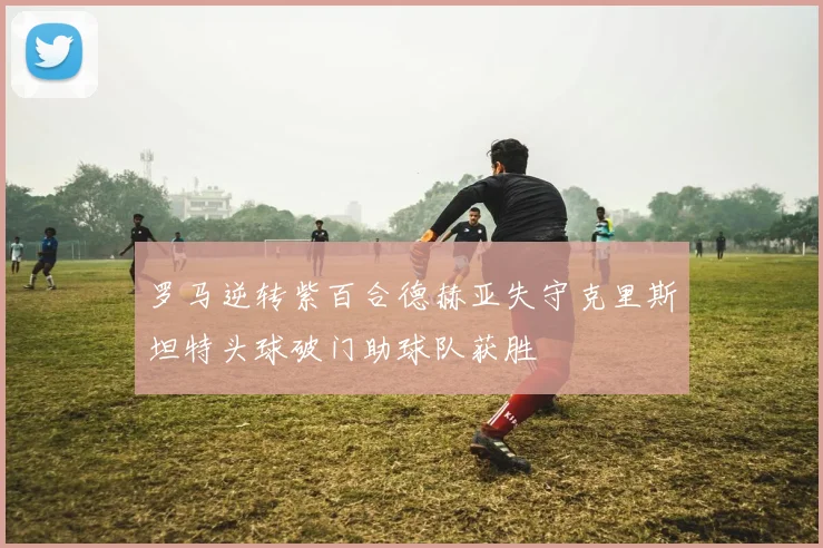 罗马逆转紫百合德赫亚失守克里斯坦特头球破门助球队获胜
