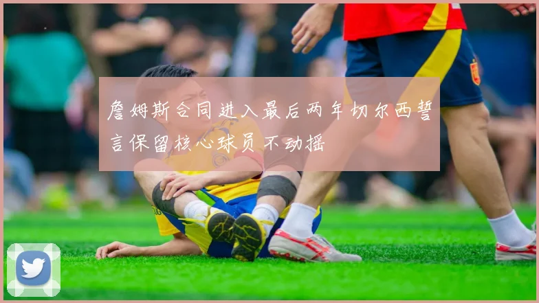 詹姆斯合同进入最后两年切尔西誓言保留核心球员不动摇
