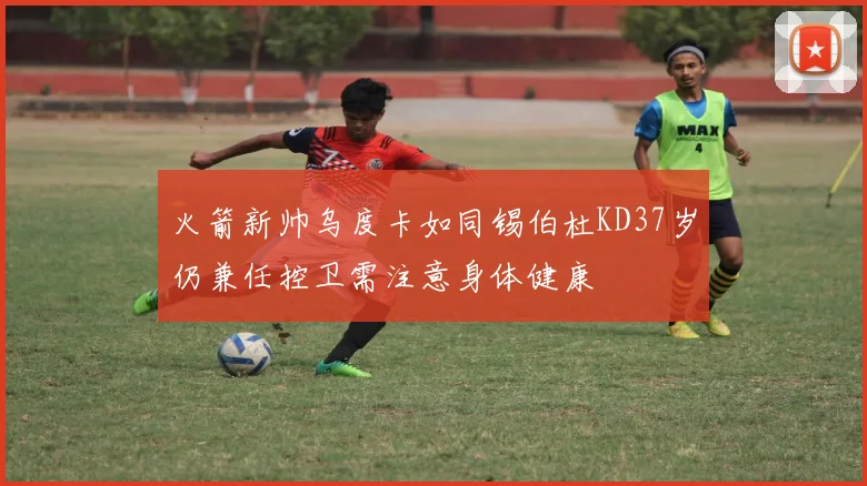 火箭新帅乌度卡如同锡伯杜KD37岁仍兼任控卫需注意身体健康