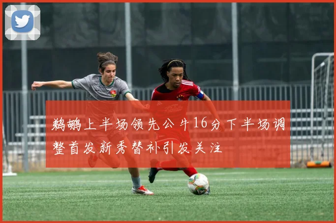 鹈鹕上半场领先公牛16分下半场调整首发新秀替补引发关注