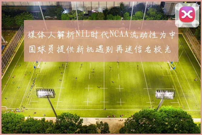 媒体人解析NIL时代NCAA流动性为中国球员提供新机遇别再迷信名校光环