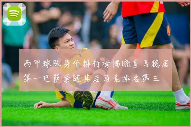 西甲球队身价排行榜揭晓皇马稳居第一巴萨紧随其后马竞排名第三