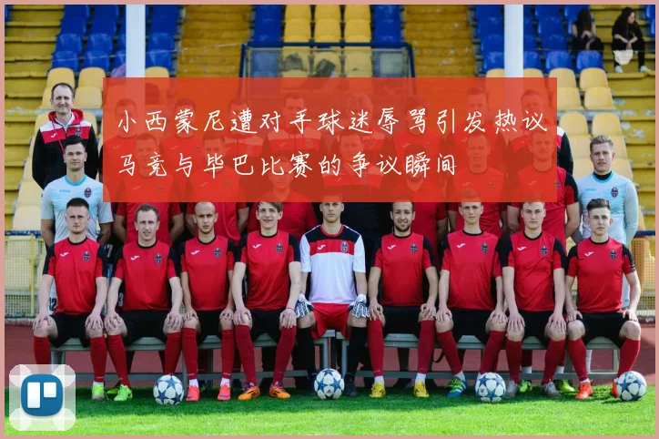 小西蒙尼遭对手球迷辱骂引发热议马竞与毕巴比赛的争议瞬间