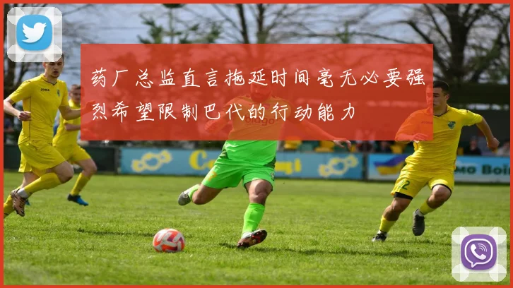 药厂总监直言拖延时间毫无必要强烈希望限制巴代的行动能力