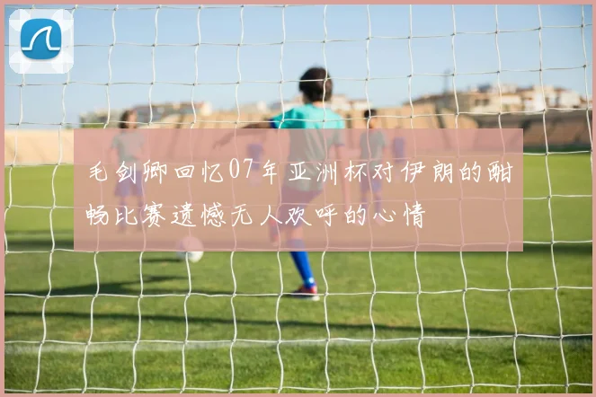 毛剑卿回忆07年亚洲杯对伊朗的酣畅比赛遗憾无人欢呼的心情