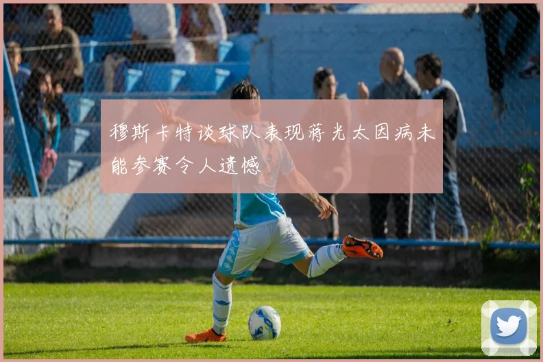 穆斯卡特谈球队表现蒋光太因病未能参赛令人遗憾