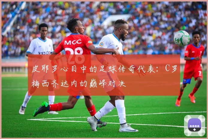 皮耶罗心目中的足球传奇代表：C罗梅西齐达内的巅峰对决