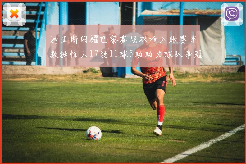 迪亚斯闪耀巴黎赛场双响入账赛季数据惊人17场11球5助助力球队争冠