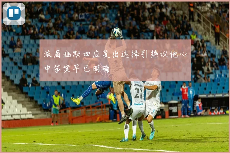 浓眉幽默回应复出选择引热议他心中答案早已明确