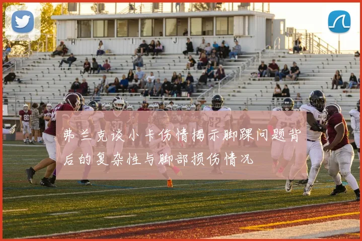 弗兰克谈小卡伤情揭示脚踝问题背后的复杂性与脚部损伤情况