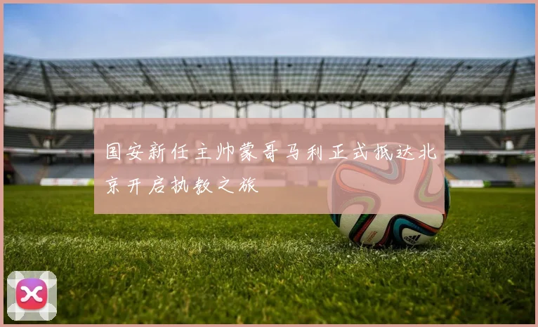 国安新任主帅蒙哥马利正式抵达北京开启执教之旅