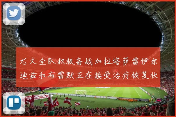 尤文全队积极备战加拉塔萨雷伊尔迪兹和布雷默正在接受治疗恢复状态