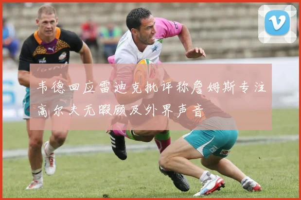 韦德回应雷迪克批评称詹姆斯专注高尔夫无暇顾及外界声音