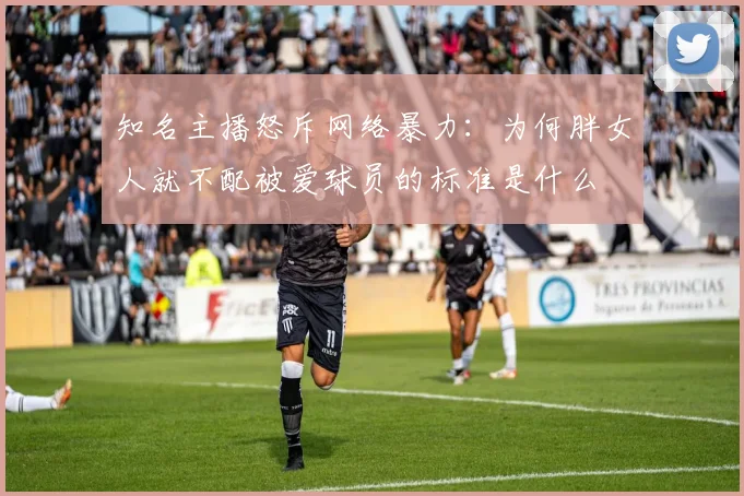 知名主播怒斥网络暴力：为何胖女人就不配被爱球员的标准是什么