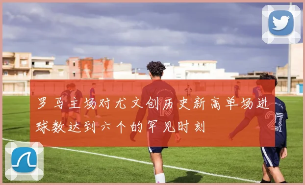 罗马主场对尤文创历史新高单场进球数达到六个的罕见时刻