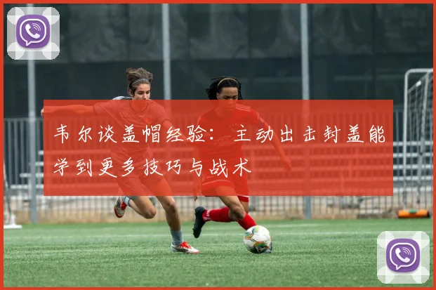 韦尔谈盖帽经验：主动出击封盖能学到更多技巧与战术