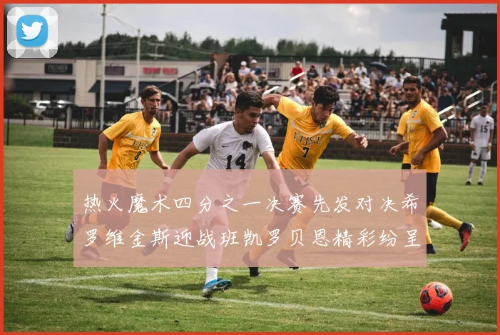热火魔术四分之一决赛先发对决希罗维金斯迎战班凯罗贝恩精彩纷呈