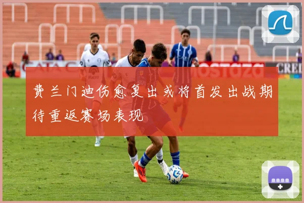 费兰门迪伤愈复出或将首发出战期待重返赛场表现
