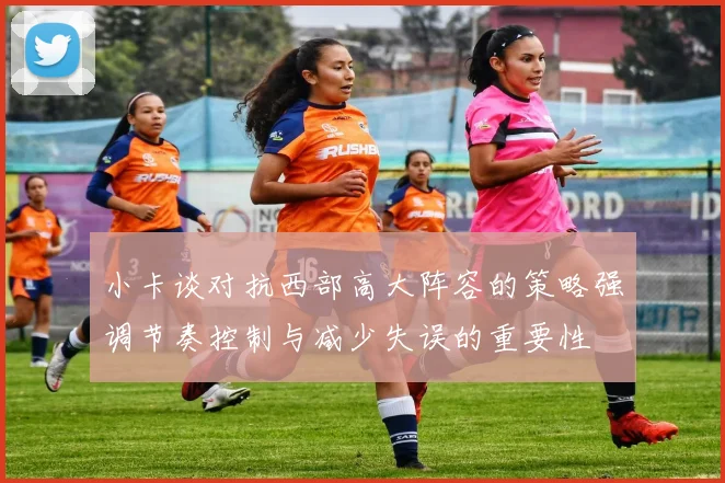 小卡谈对抗西部高大阵容的策略强调节奏控制与减少失误的重要性