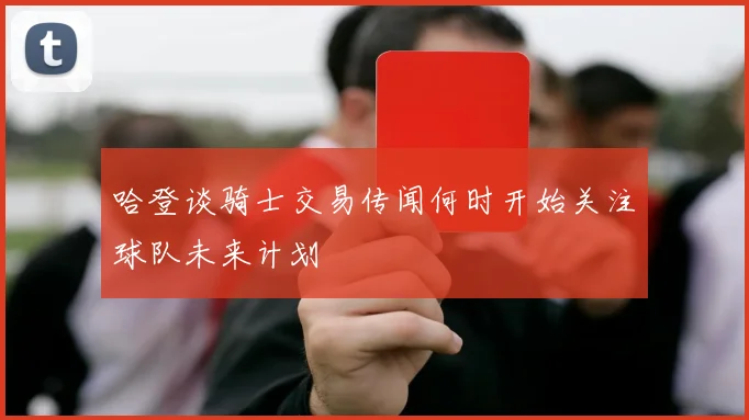 哈登谈骑士交易传闻何时开始关注球队未来计划