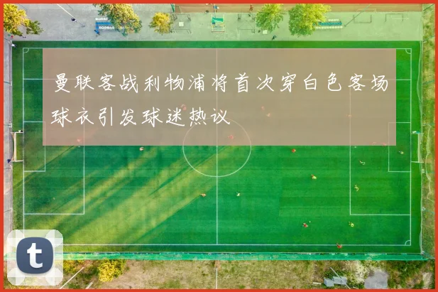 曼联客战利物浦将首次穿白色客场球衣引发球迷热议