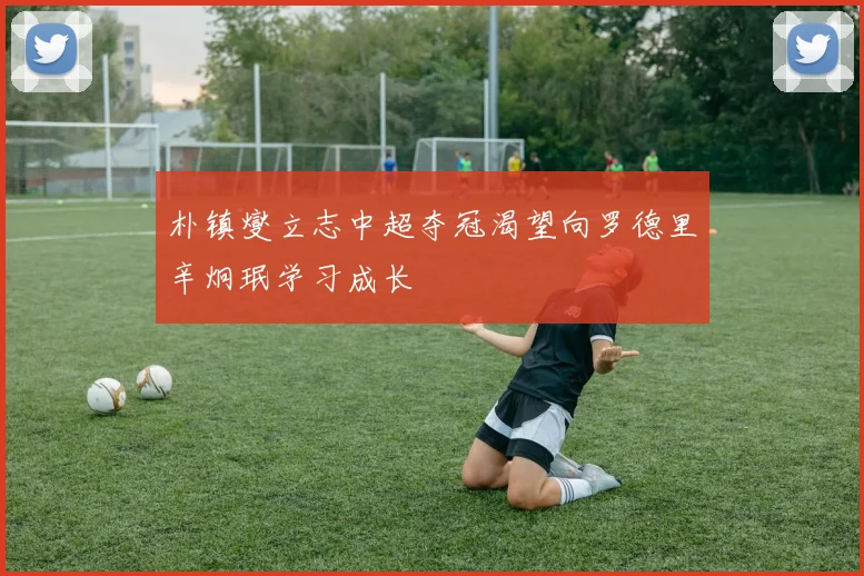 朴镇燮立志中超夺冠渴望向罗德里辛炯珉学习成长